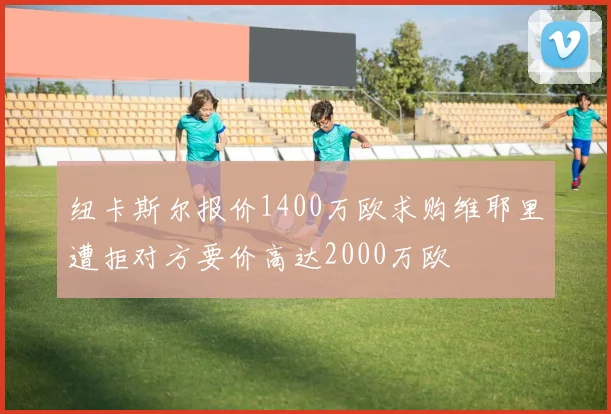 纽卡斯尔报价1400万欧求购维耶里遭拒对方要价高达2000万欧