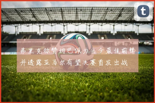 弗里克称赞姆巴佩为当今最佳前锋并透露亚马尔有望决赛首发出战