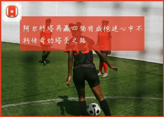 阿尔特塔再赢四场将成枪迷心中不朽传奇的塔圣之路