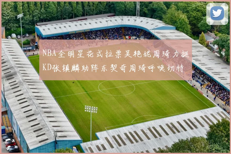 NBA全明星花式拉票吴艳妮周琦力挺KD张镇麟助阵东契奇周琦呼唤切特共襄盛举