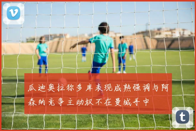 瓜迪奥拉称多库表现成熟强调与阿森纳竞争主动权不在曼城手中