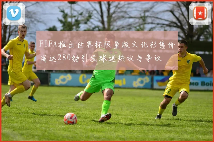 FIFA推出世界杯限量版文化衫售价高达280镑引发球迷热议与争议