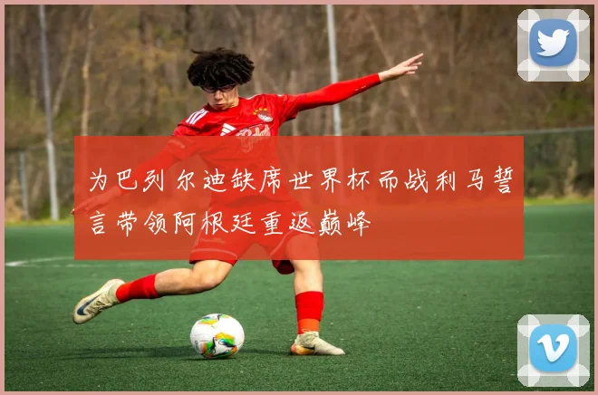 为巴列尔迪缺席世界杯而战利马誓言带领阿根廷重返巅峰