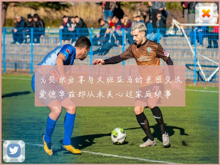 戈贝尔分享与文班亚马的亲密交流爱德华兹却从未关心过家庭琐事