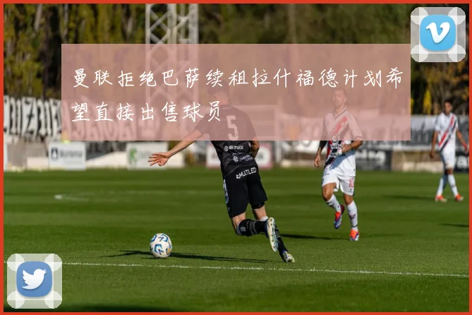 曼联拒绝巴萨续租拉什福德计划希望直接出售球员