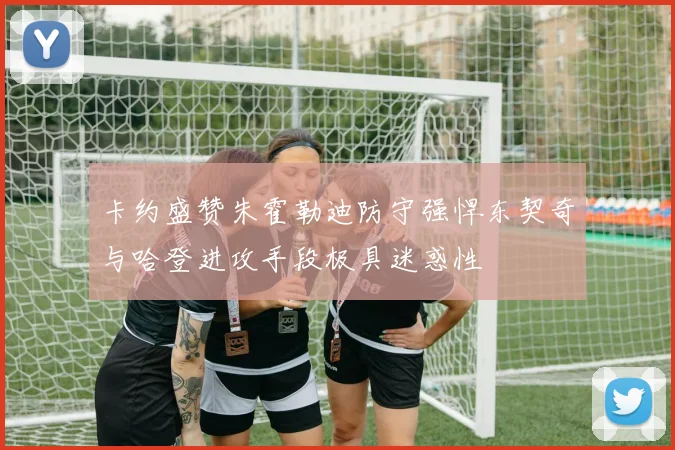 卡约盛赞朱霍勒迪防守强悍东契奇与哈登进攻手段极具迷惑性