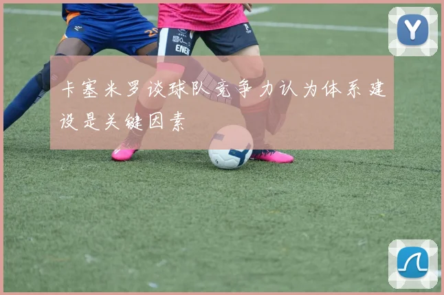 卡塞米罗谈球队竞争力认为体系建设是关键因素