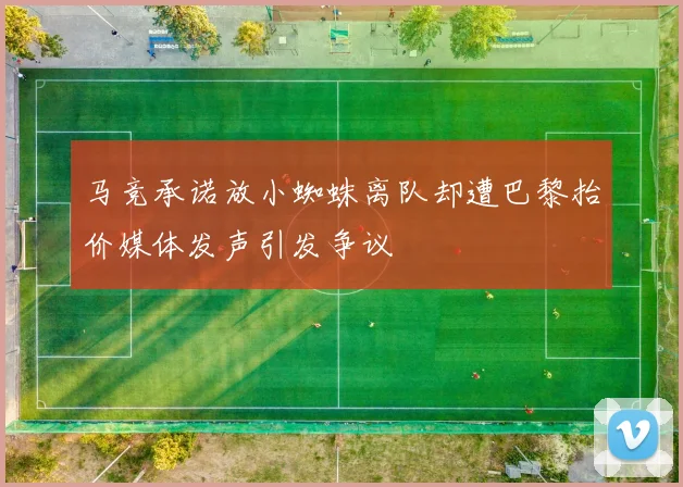 马竞承诺放小蜘蛛离队却遭巴黎抬价媒体发声引发争议