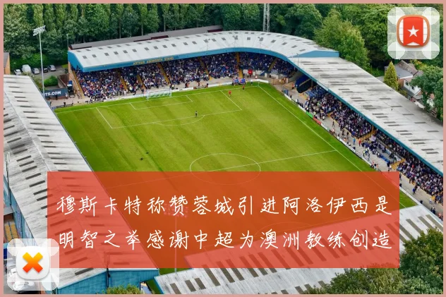 穆斯卡特称赞蓉城引进阿洛伊西是明智之举感谢中超为澳洲教练创造机会
