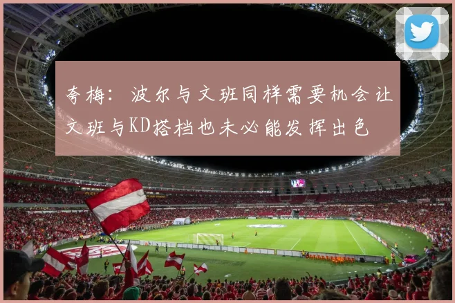 夸梅：波尔与文班同样需要机会让文班与KD搭档也未必能发挥出色