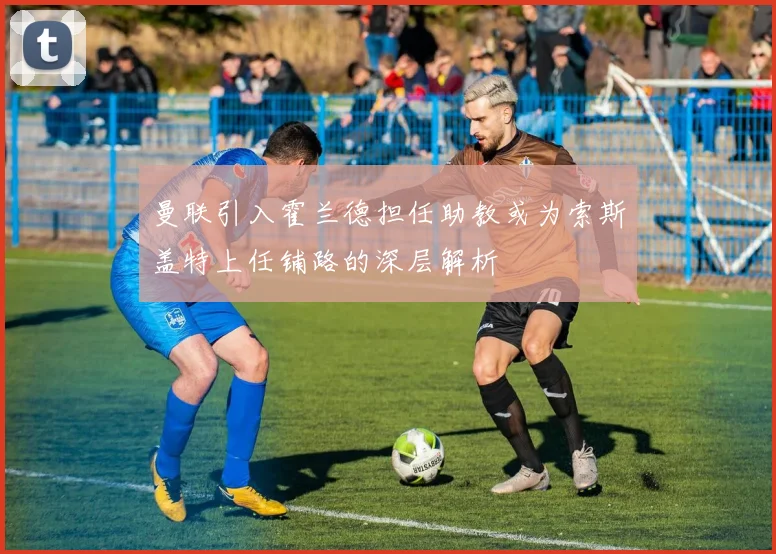 曼联引入霍兰德担任助教或为索斯盖特上任铺路的深层解析