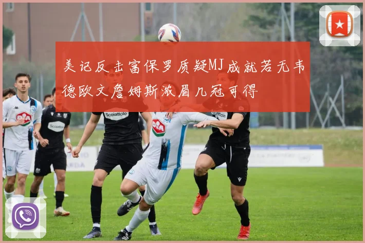 美记反击富保罗质疑MJ成就若无韦德欧文詹姆斯浓眉几冠可得