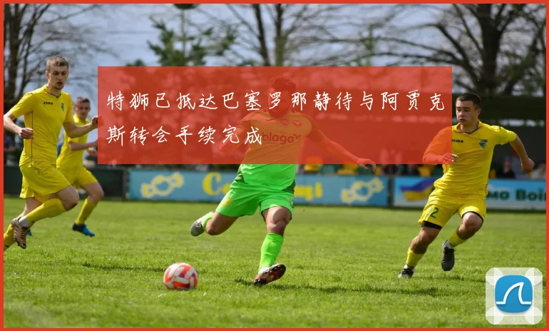 特狮已抵达巴塞罗那静待与阿贾克斯转会手续完成