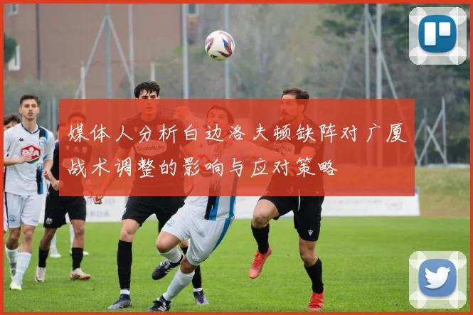 媒体人分析白边洛夫顿缺阵对广厦战术调整的影响与应对策略