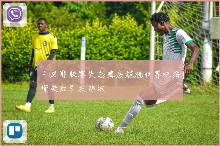 卡皮耶联赛失态露底尴尬世界杯捂嘴染红引发热议