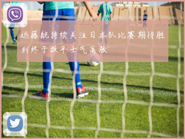 远藤航持续关注日本队比赛期待胜利终于扳平士气高涨