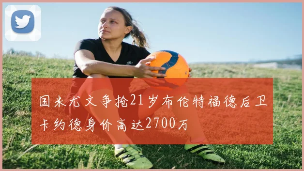 国米尤文争抢21岁布伦特福德后卫卡约德身价高达2700万