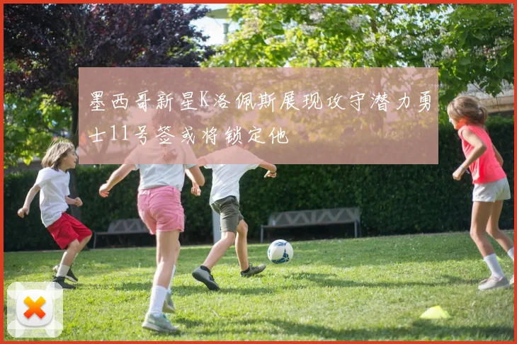 墨西哥新星K洛佩斯展现攻守潜力勇士11号签或将锁定他