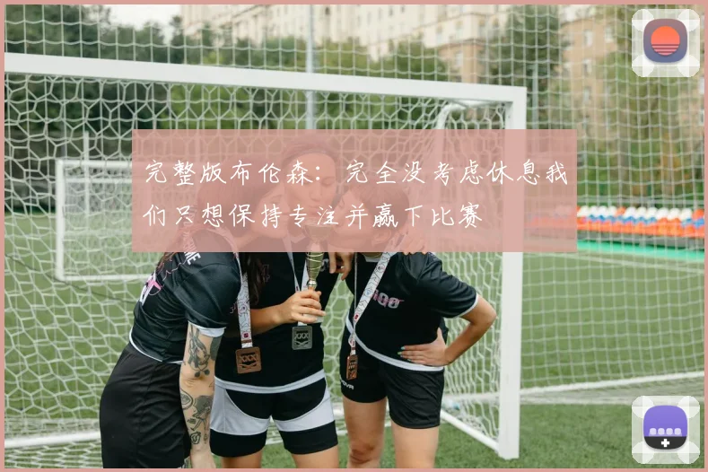 完整版布伦森：完全没考虑休息我们只想保持专注并赢下比赛