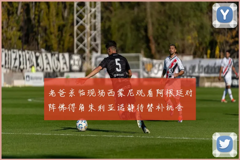 老爸亲临现场西蒙尼观看阿根廷对阵佛得角朱利亚诺静待替补机会