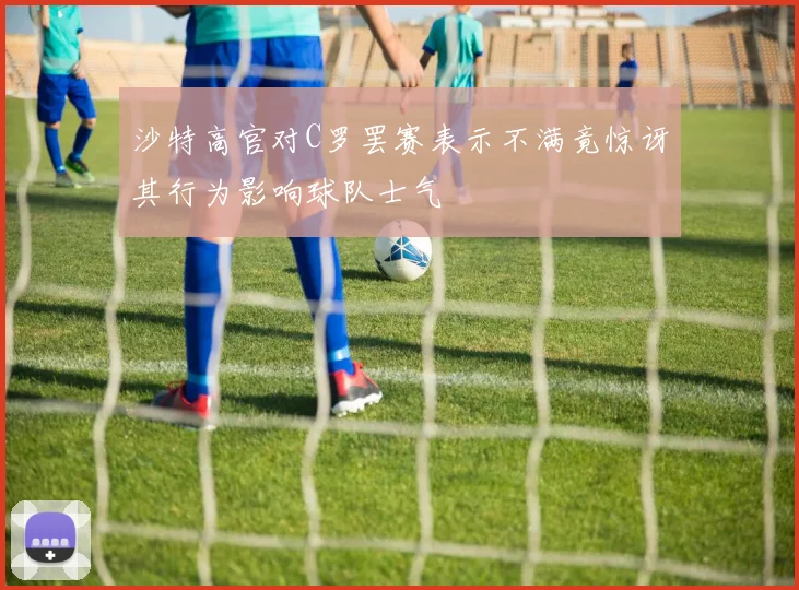 沙特高官对C罗罢赛表示不满竟惊讶其行为影响球队士气